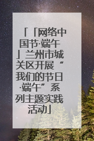 「网络中国节·端午」兰州市城关区开展“我们的节日·端午”系列主题实践活动