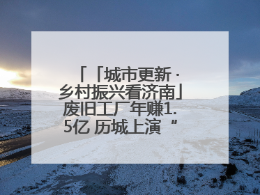 「城市更新 ·乡村振兴看济南」废旧工厂年赚1.5亿 历城上演“城市进化论”