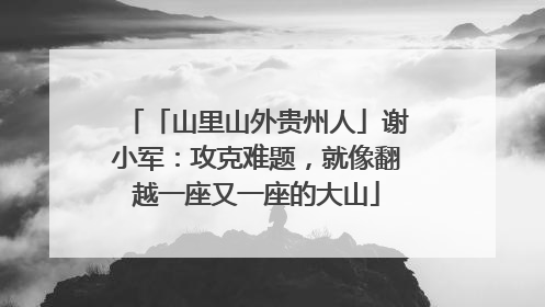 「山里山外贵州人」谢小军：攻克难题，就像翻越一座又一座的大山
