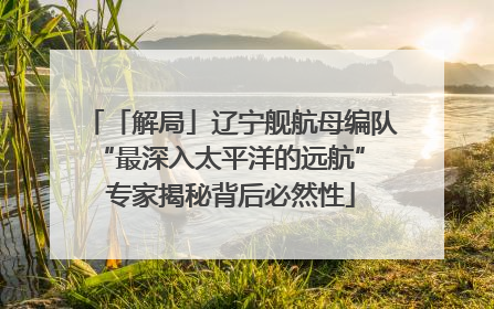 「解局」辽宁舰航母编队“最深入太平洋的远航” 专家揭秘背后必然性