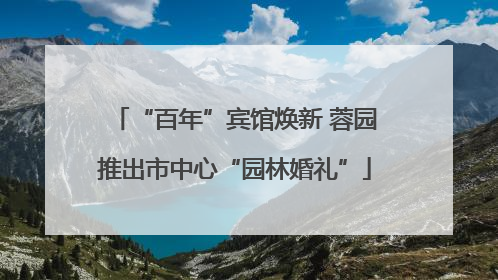 “百年”宾馆焕新 蓉园推出市中心“园林婚礼”