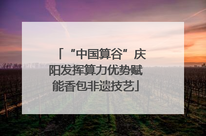 “中国算谷”庆阳发挥算力优势赋能香包非遗技艺