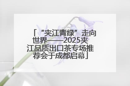 “夹江青绿”走向世界——2025夹江品质出口茶专场推荐会于成都启幕