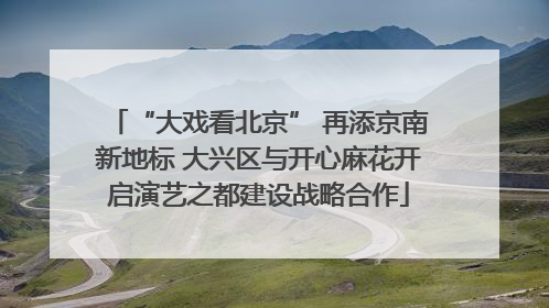 “大戏看北京” 再添京南新地标 大兴区与开心麻花开启演艺之都建设战略合作