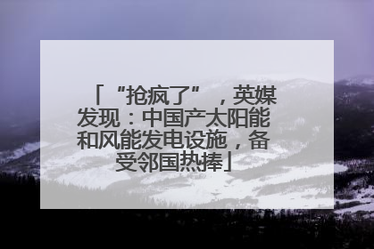 “抢疯了”，英媒发现：中国产太阳能和风能发电设施，备受邻国热捧