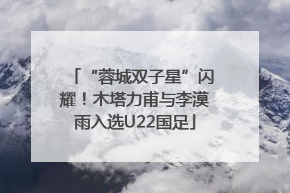 “蓉城双子星”闪耀！木塔力甫与李漠雨入选U22国足