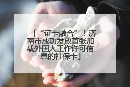 “证卡融合”！济南市成功发放首张加载外国人工作许可信息的社保卡