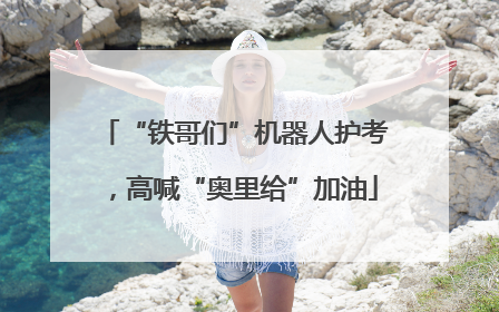 “铁哥们”机器人护考，高喊“奥里给”加油