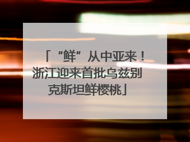 “鲜”从中亚来！浙江迎来首批乌兹别克斯坦鲜樱桃