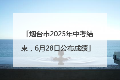 烟台市2025年中考结束，6月28日公布成绩