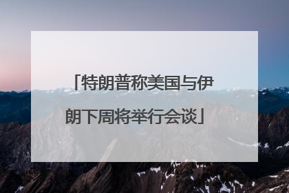 特朗普称美国与伊朗下周将举行会谈