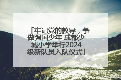 牢记党的教导，争做强国少年 成都少城小学举行2024级新队员入队仪式