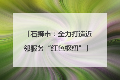 石狮市：全力打造近邻服务“红色枢纽”