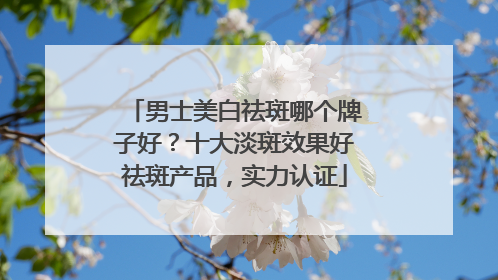 男士美白祛斑哪个牌子好？十大淡斑效果好祛斑产品，实力认证