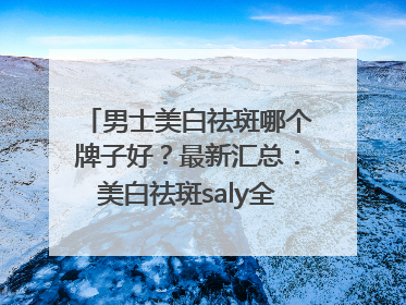 男士美白祛斑哪个牌子好？最新汇总：美白祛斑saly全网十大品牌