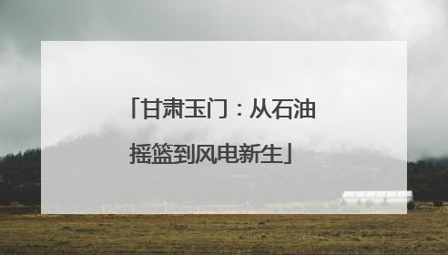 甘肃玉门：从石油摇篮到风电新生