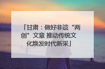 甘肃：做好非遗“两创”文章 推动传统文化焕发时代新采