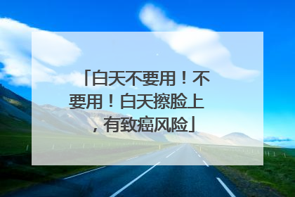 白天不要用！不要用！白天擦脸上，有致癌风险