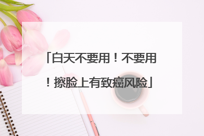 白天不要用！不要用！擦脸上有致癌风险