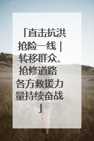 直击抗洪抢险一线｜转移群众、抢修道路 各方救援力量持续奋战