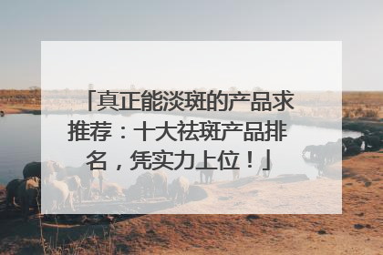 真正能淡斑的产品求推荐：十大祛斑产品排名，凭实力上位！