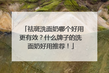 祛斑洗面奶哪个好用更有效？什么牌子的洗面奶好用推荐！