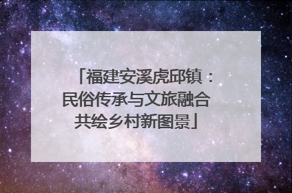 福建安溪虎邱镇：民俗传承与文旅融合共绘乡村新图景