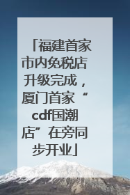 福建首家市内免税店升级完成，厦门首家“cdf国潮店”在旁同步开业