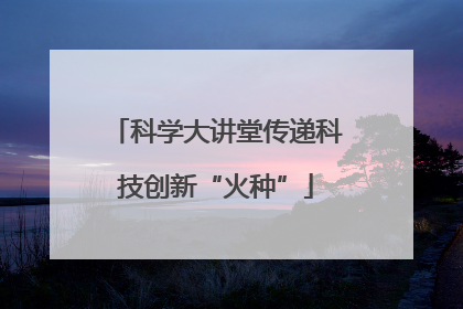 科学大讲堂传递科技创新“火种”