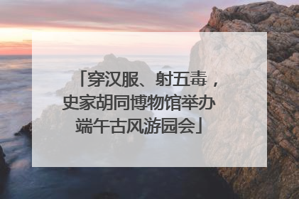 穿汉服、射五毒，史家胡同博物馆举办端午古风游园会