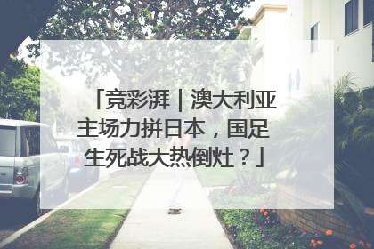 竞彩湃｜澳大利亚主场力拼日本，国足生死战大热倒灶？