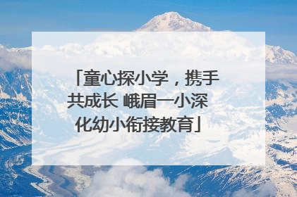 童心探小学，携手共成长 峨眉一小深化幼小衔接教育