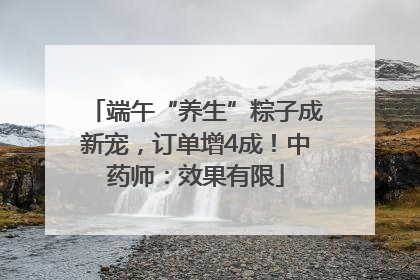 端午“养生”粽子成新宠，订单增4成！中药师：效果有限