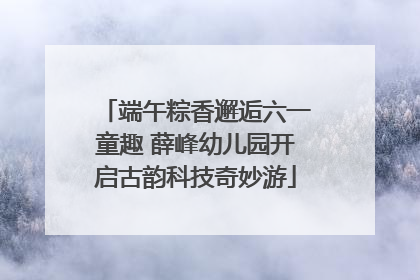 端午粽香邂逅六一童趣 薛峰幼儿园开启古韵科技奇妙游