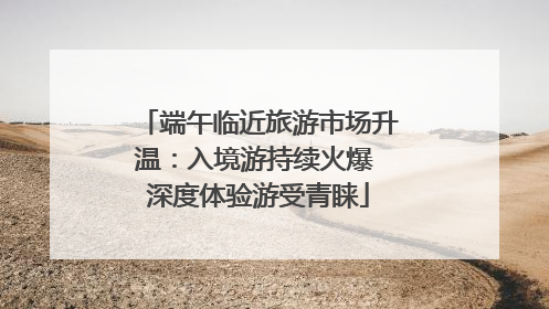 端午临近旅游市场升温：入境游持续火爆 深度体验游受青睐