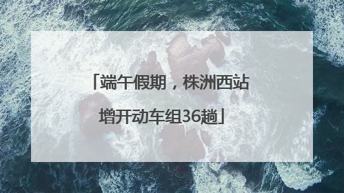 端午假期，株洲西站增开动车组36趟