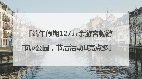 端午假期127万余游客畅游市属公园，节后活动﻿亮点多
