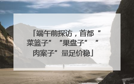 端午前探访，首都“菜篮子”“果盘子”“肉案子”量足价稳