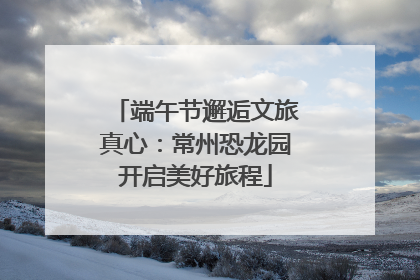 端午节邂逅文旅真心：常州恐龙园开启美好旅程