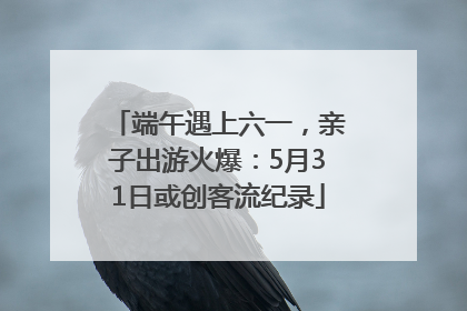 端午遇上六一，亲子出游火爆：5月31日或创客流纪录