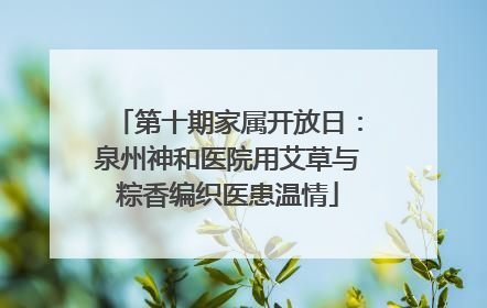第十期家属开放日：泉州神和医院用艾草与粽香编织医患温情