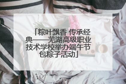 粽叶飘香 传承经典——芜湖高级职业技术学校举办端午节包粽子活动