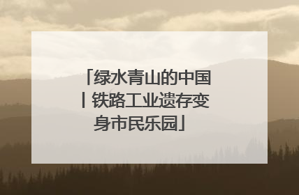 绿水青山的中国丨铁路工业遗存变身市民乐园