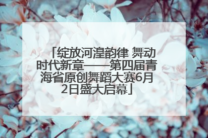 绽放河湟韵律 舞动时代新章——第四届青海省原创舞蹈大赛6月2日盛大启幕