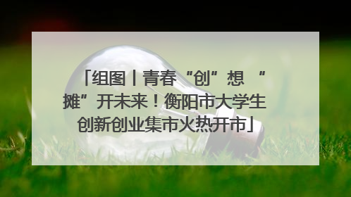 组图丨青春“创”想 “摊”开未来！衡阳市大学生创新创业集市火热开市
