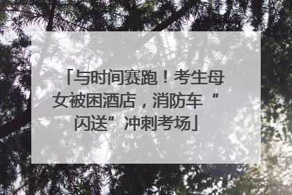 与时间赛跑！考生母女被困酒店，消防车“闪送”冲刺考场