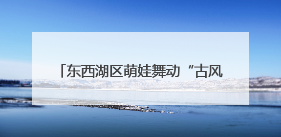 东西湖区萌娃舞动“古风” “摊开”非遗盛宴