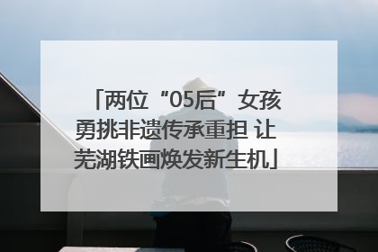 两位“05后”女孩勇挑非遗传承重担 让芜湖铁画焕发新生机