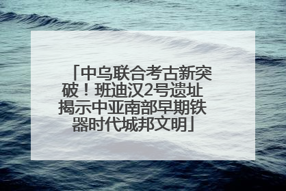 中乌联合考古新突破！班迪汉2号遗址揭示中亚南部早期铁器时代城邦文明