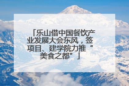 乐山借中国餐饮产业发展大会东风，签项目、建学院力推“美食之都”